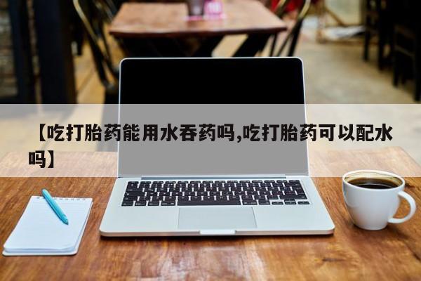 网上购买打胎药联系方式【吃打胎药能用水吞药吗,吃打胎药可以配水吗】