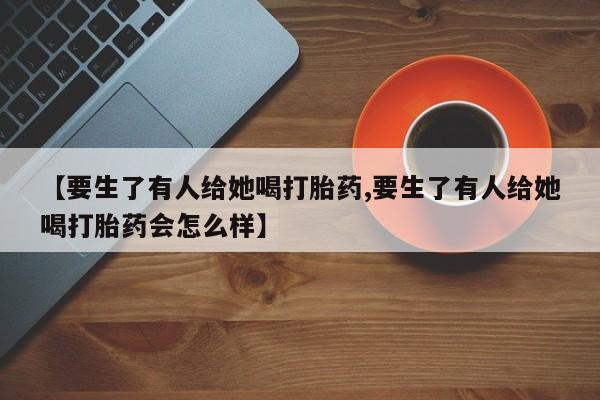 网上购买打胎药联系方式【要生了有人给她喝打胎药,要生了有人给她喝打胎药会怎么样】