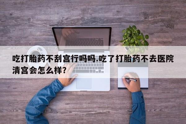 网上购买打胎药联系方式吃打胎药不刮宫行吗吗.吃了打胎药不去医院清宫会怎么样？