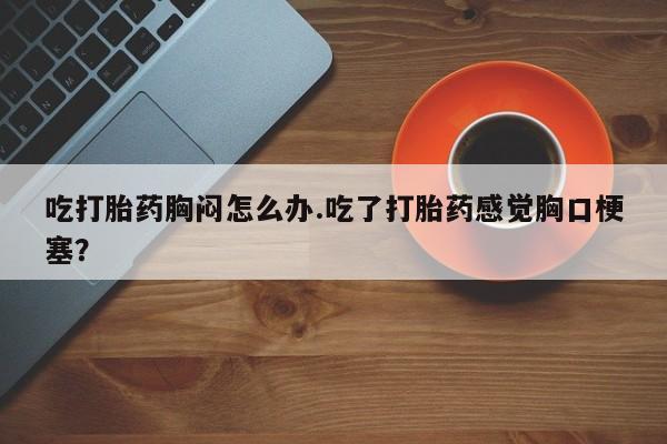 网上购买打胎药联系方式吃打胎药胸闷怎么办.吃了打胎药感觉胸口梗塞？