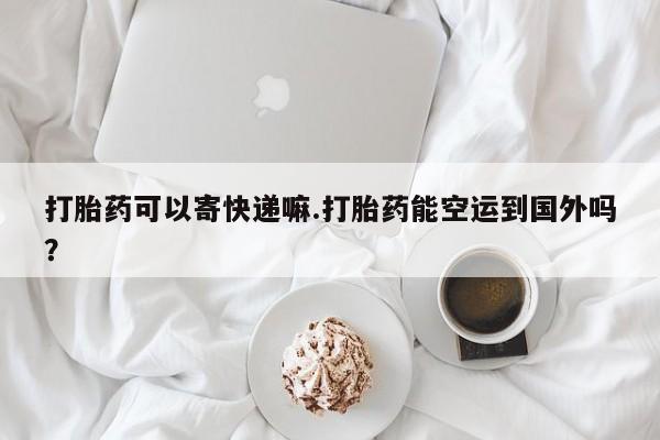 网上购买打胎药联系方式打胎药可以寄快递嘛.打胎药能空运到国外吗？