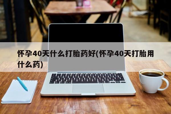 网上购买打胎药联系方式怀孕40天什么打胎药好(怀孕40天打胎用什么药)