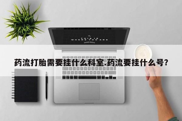 网上购买打胎药联系方式药流打胎需要挂什么科室.药流要挂什么号？