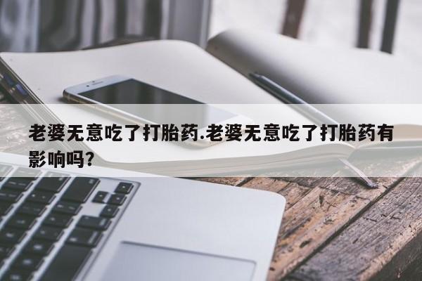 网上购买打胎药联系方式老婆无意吃了打胎药.老婆无意吃了打胎药有影响吗？
