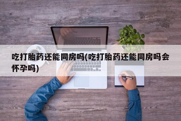 网上购买打胎药联系方式吃打胎药还能同房吗(吃打胎药还能同房吗会怀孕吗)