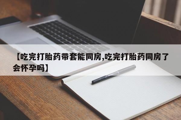 网上购买打胎药联系方式【吃完打胎药带套能同房,吃完打胎药同房了会怀孕吗】