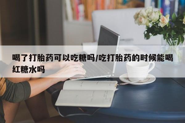 网上购买打胎药联系方式喝了打胎药可以吃糖吗/吃打胎药的时候能喝红糖水吗