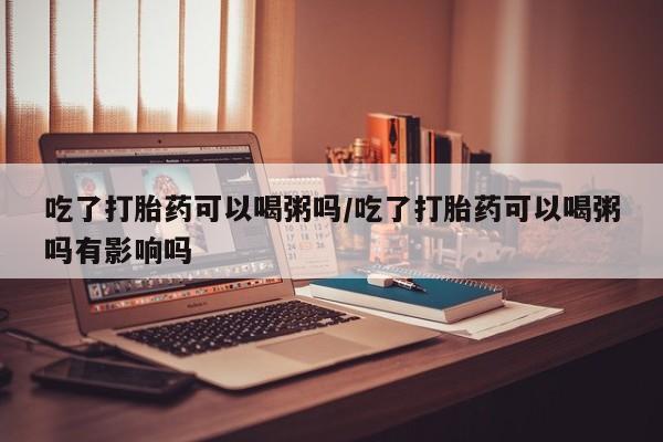 网上购买打胎药联系方式吃了打胎药可以喝粥吗/吃了打胎药可以喝粥吗有影响吗