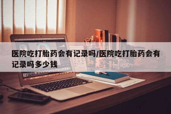 网上购买打胎药联系方式医院吃打胎药会有记录吗/医院吃打胎药会有记录吗多少钱