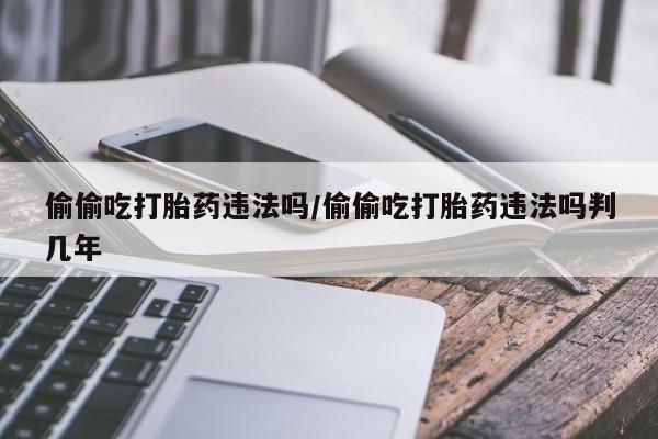 网上购买打胎药联系方式偷偷吃打胎药违法吗/偷偷吃打胎药违法吗判几年