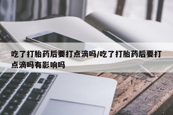 网上购买打胎药联系方式吃了打胎药后要打点滴吗/吃了打胎药后要打点滴吗有影响吗