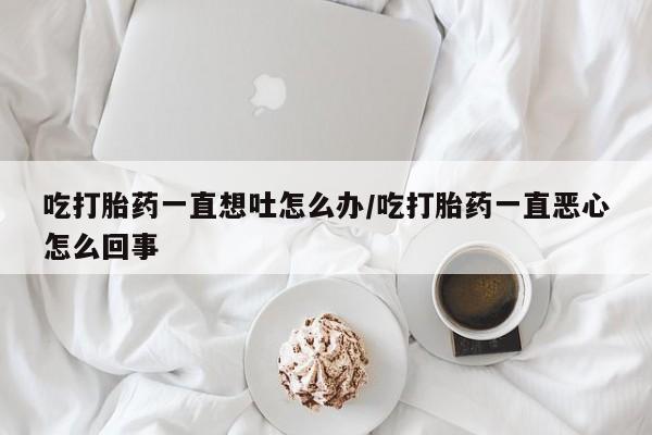 网上购买打胎药联系方式吃打胎药一直想吐怎么办/吃打胎药一直恶心怎么回事