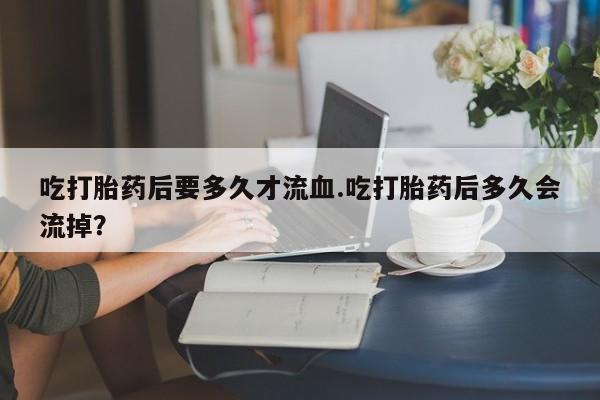 网上购买打胎药联系方式吃打胎药后要多久才流血.吃打胎药后多久会流掉？