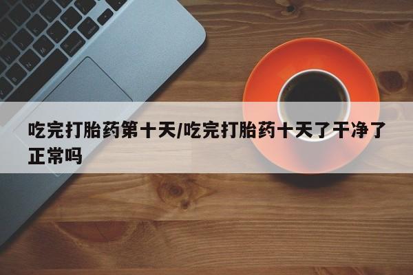 网上购买打胎药联系方式吃完打胎药第十天/吃完打胎药十天了干净了正常吗