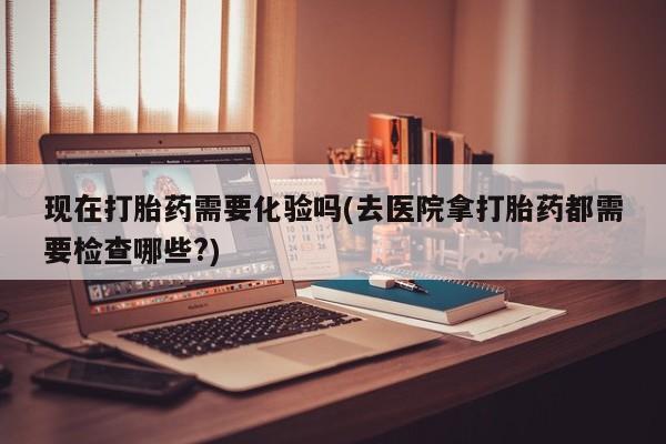 网上购买打胎药联系方式现在打胎药需要化验吗(去医院拿打胎药都需要检查哪些?)
