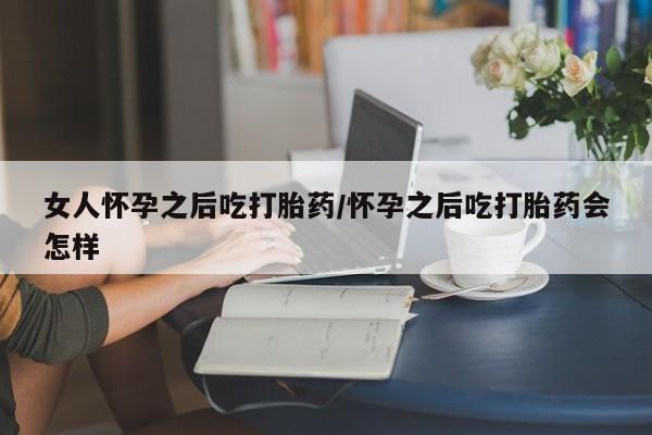 网上购买打胎药联系方式女人怀孕之后吃打胎药/怀孕之后吃打胎药会怎样