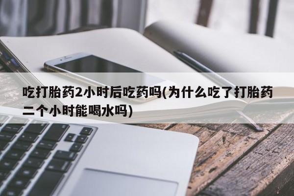 网上购买打胎药联系方式吃打胎药2小时后吃药吗(为什么吃了打胎药二个小时能喝水吗)