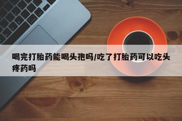 网上购买打胎药联系方式喝完打胎药能喝头孢吗/吃了打胎药可以吃头疼药吗