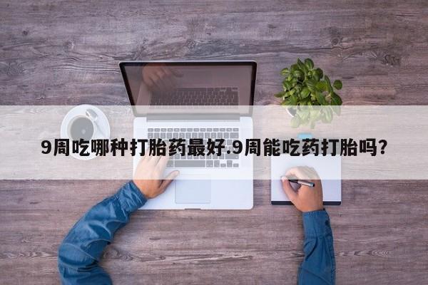 网上购买打胎药联系方式9周吃哪种打胎药最好.9周能吃药打胎吗？