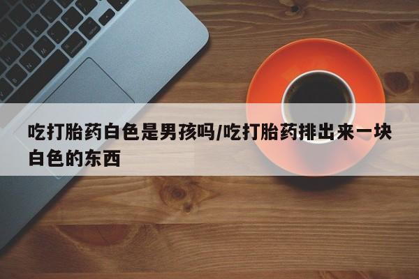 网上购买打胎药联系方式吃打胎药白色是男孩吗/吃打胎药排出来一块白色的东西