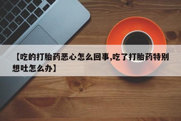 网上购买打胎药联系方式【吃的打胎药恶心怎么回事,吃了打胎药特别想吐怎么办】