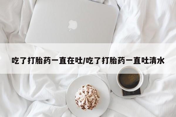 网上购买打胎药联系方式吃了打胎药一直在吐/吃了打胎药一直吐清水