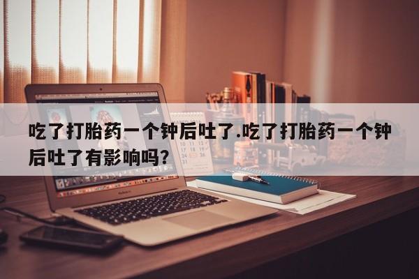 网上购买打胎药联系方式吃了打胎药一个钟后吐了.吃了打胎药一个钟后吐了有影响吗？