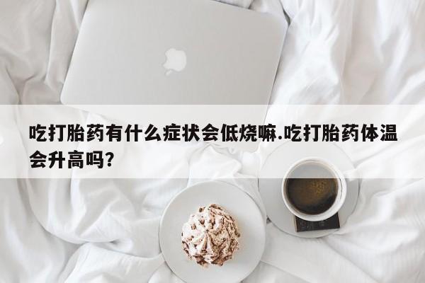 网上购买打胎药联系方式吃打胎药有什么症状会低烧嘛.吃打胎药体温会升高吗？