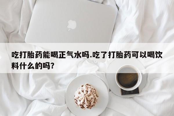 网上购买打胎药联系方式吃打胎药能喝正气水吗.吃了打胎药可以喝饮料什么的吗？