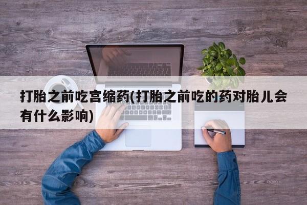 网上购买打胎药联系方式打胎之前吃宫缩药(打胎之前吃的药对胎儿会有什么影响)