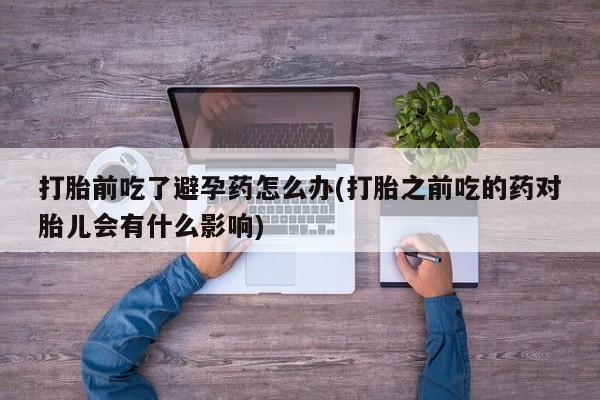 网上购买打胎药联系方式打胎前吃了避孕药怎么办(打胎之前吃的药对胎儿会有什么影响)