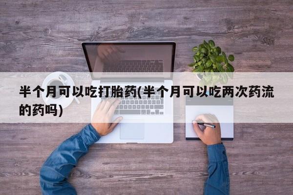 网上购买打胎药联系方式半个月可以吃打胎药(半个月可以吃两次药流的药吗)