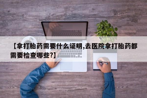 网上购买打胎药联系方式【拿打胎药需要什么证明,去医院拿打胎药都需要检查哪些?】