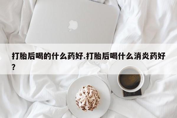 网上购买打胎药联系方式打胎后喝的什么药好.打胎后喝什么消炎药好？