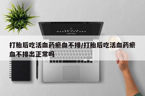 网上购买打胎药联系方式打胎后吃活血药瘀血不排/打胎后吃活血药瘀血不排出正常吗