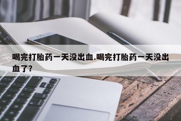 网上购买打胎药联系方式喝完打胎药一天没出血.喝完打胎药一天没出血了？