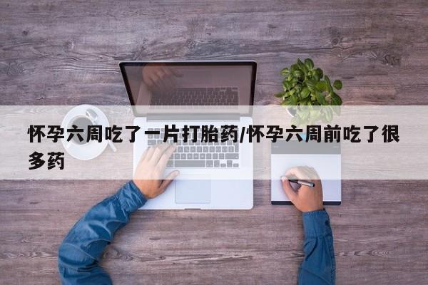 网上购买打胎药联系方式怀孕六周吃了一片打胎药/怀孕六周前吃了很多药