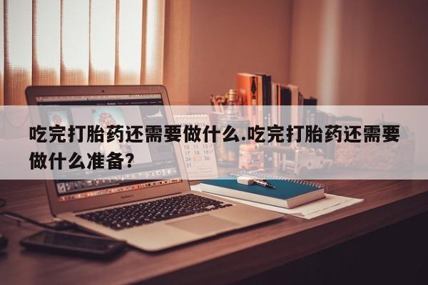 网上购买打胎药联系方式吃完打胎药还需要做什么.吃完打胎药还需要做什么准备？
