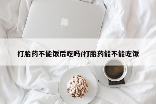 网上购买打胎药联系方式打胎药不能饭后吃吗/打胎药能不能吃饭