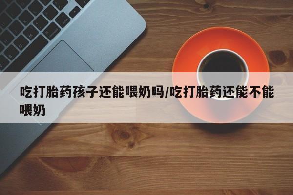 网上购买打胎药联系方式吃打胎药孩子还能喂奶吗/吃打胎药还能不能喂奶