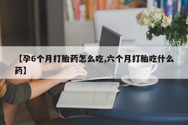 网上购买打胎药联系方式【孕6个月打胎药怎么吃,六个月打胎吃什么药】