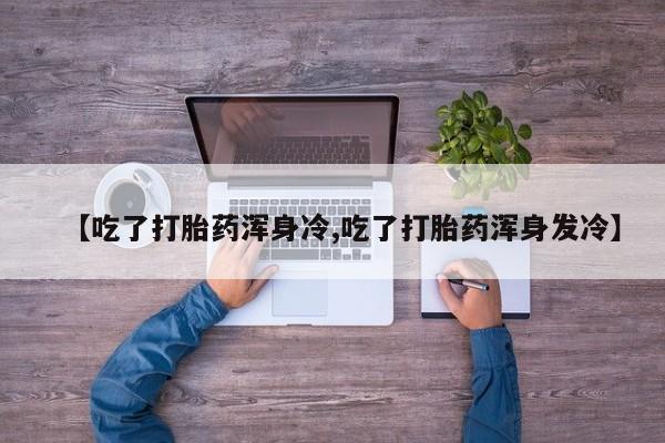 网上购买打胎药联系方式【吃了打胎药浑身冷,吃了打胎药浑身发冷】