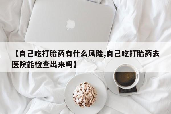 网上购买打胎药联系方式【自己吃打胎药有什么风险,自己吃打胎药去医院能检查出来吗】