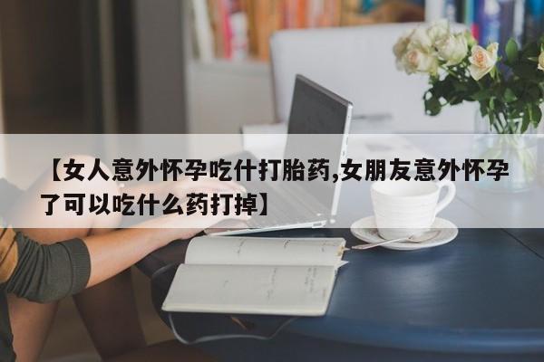 网上购买打胎药联系方式【女人意外怀孕吃什打胎药,女朋友意外怀孕了可以吃什么药打掉】