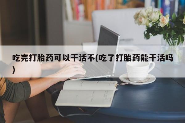 网上购买打胎药联系方式吃完打胎药可以干活不(吃了打胎药能干活吗)