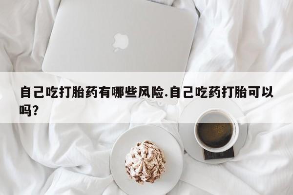 网上购买打胎药联系方式自己吃打胎药有哪些风险.自己吃药打胎可以吗？