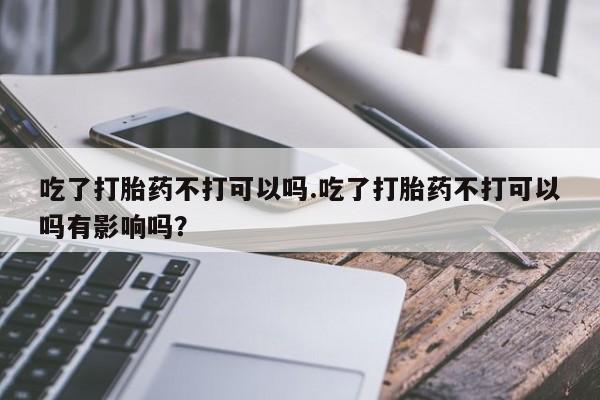网上购买打胎药联系方式吃了打胎药不打可以吗.吃了打胎药不打可以吗有影响吗？