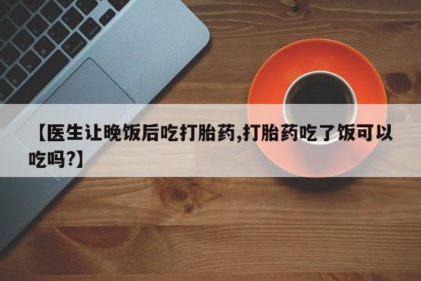 网上购买打胎药联系方式【医生让晚饭后吃打胎药,打胎药吃了饭可以吃吗?】