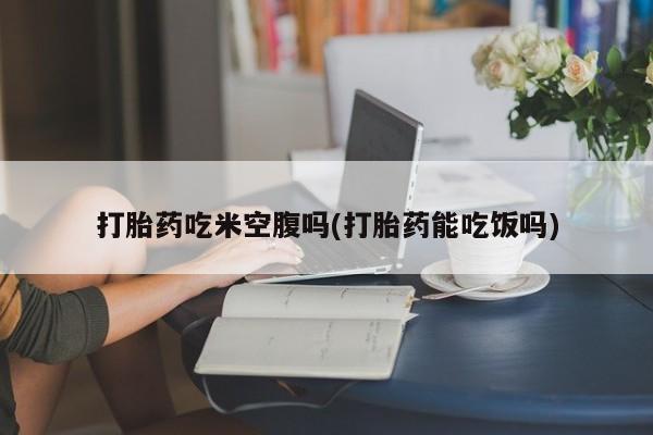 网上购买打胎药联系方式打胎药吃米空腹吗(打胎药能吃饭吗)