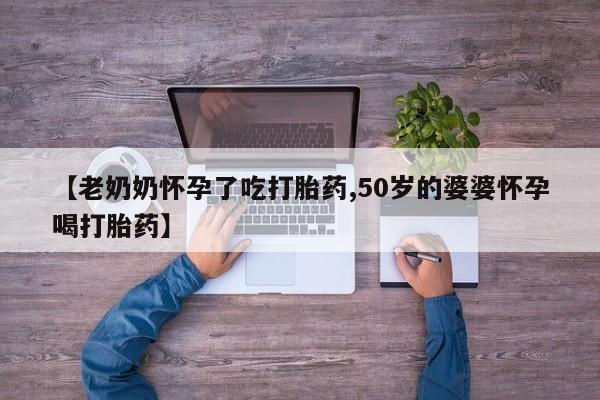 网上购买打胎药联系方式【老奶奶怀孕了吃打胎药,50岁的婆婆怀孕喝打胎药】